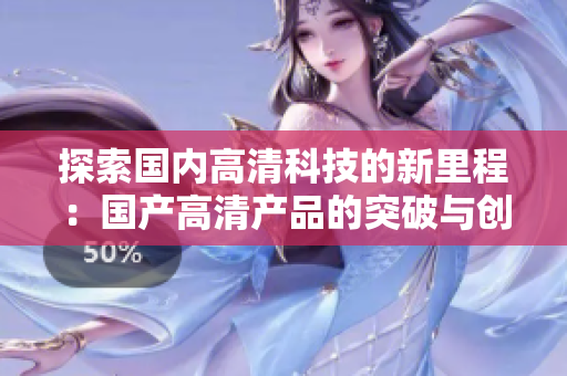 探索國內(nèi)高清科技的新里程：國產(chǎn)高清產(chǎn)品的突破與創(chuàng)新