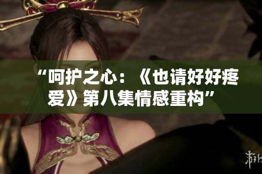 “呵護(hù)之心：《也請(qǐng)好好疼愛(ài)》第八集情感重構(gòu)”