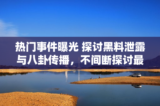 熱門事件曝光 探討黑料泄露與八卦傳播，不間斷探討最新吃瓜群眾關(guān)注焦點