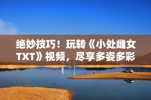絕妙技巧！玩轉(zhuǎn)《小處雌女TXT》視頻，盡享多姿多彩的閱讀體驗(yàn)！