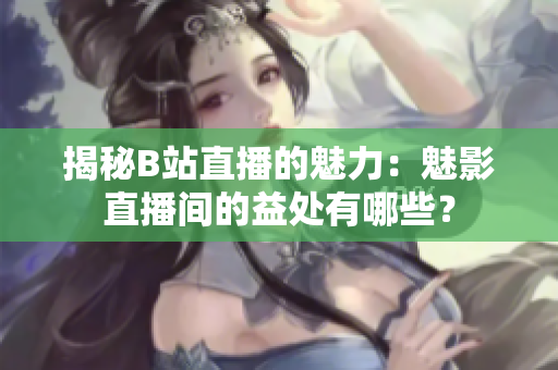 揭秘B站直播的魅力：魅影直播間的益處有哪些？