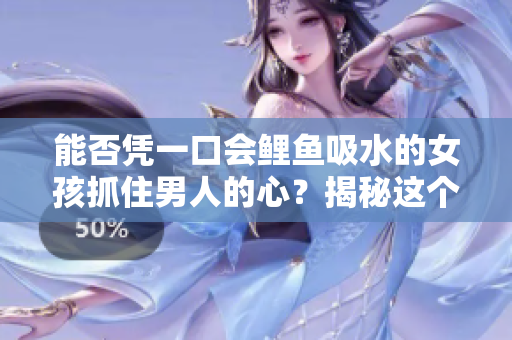 能否憑一口會鯉魚吸水的女孩抓住男人的心？揭秘這個古老傳說的真相！