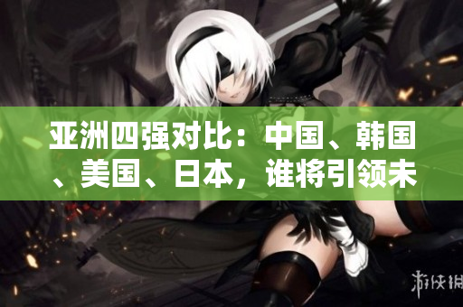 亞洲四強(qiáng)對(duì)比：中國、韓國、美國、日本，誰將引領(lǐng)未來發(fā)展？