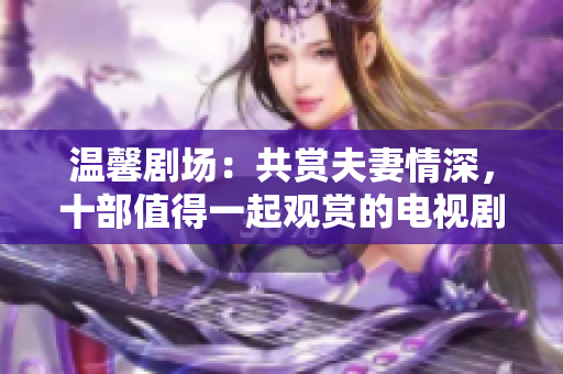 溫馨劇場(chǎng)：共賞夫妻情深，十部值得一起觀賞的電視劇