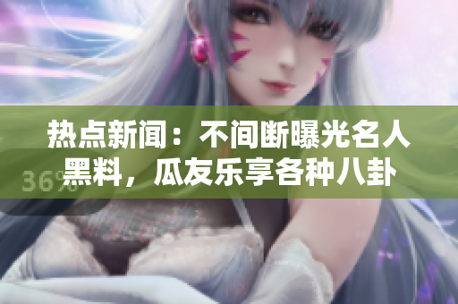 熱點新聞：不間斷曝光名人黑料，瓜友樂享各種八卦