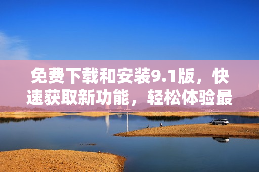 免費下載和安裝9.1版，快速獲取新功能，輕松體驗最新更新
