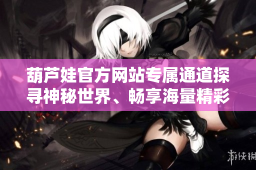 葫蘆娃官方網(wǎng)站專屬通道探尋神秘世界、暢享海量精彩內(nèi)容