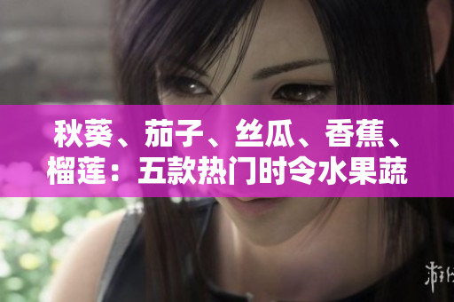 秋葵、茄子、絲瓜、香蕉、榴蓮：五款熱門(mén)時(shí)令水果蔬菜，營(yíng)養(yǎng)美味一網(wǎng)打盡