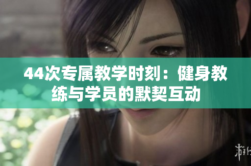 44次專屬教學(xué)時(shí)刻：健身教練與學(xué)員的默契互動(dòng)