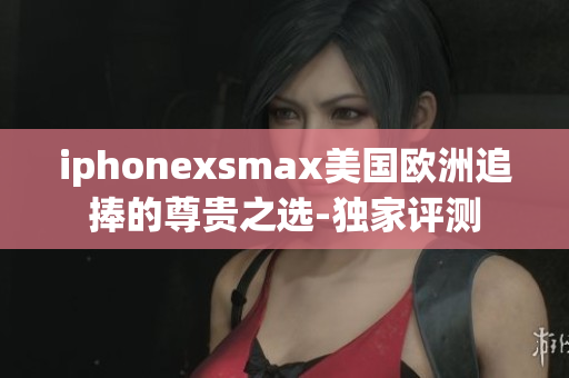 iphonexsmax美國歐洲追捧的尊貴之選-獨家評測