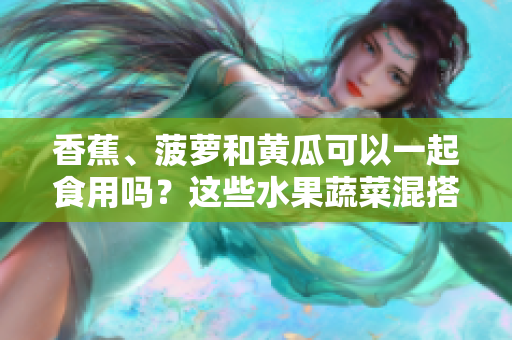 香蕉、菠蘿和黃瓜可以一起食用嗎？這些水果蔬菜混搭的適宜方式？