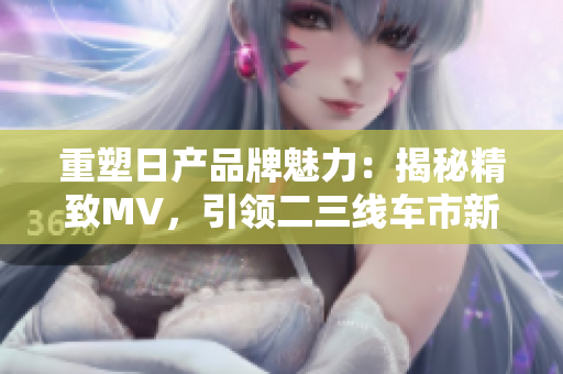 重塑日產(chǎn)品牌魅力：揭秘精致MV，引領(lǐng)二三線車(chē)市新潮流
