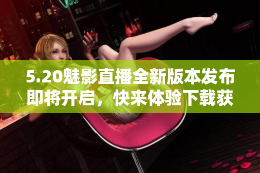 5.20魅影直播全新版本發(fā)布即將開啟，快來體驗下載獲取最新更新信息