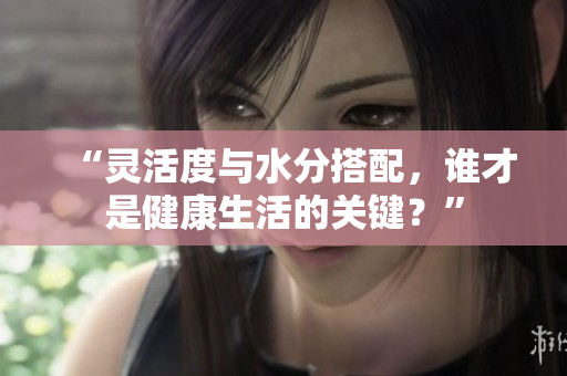 “靈活度與水分搭配，誰才是健康生活的關(guān)鍵？”