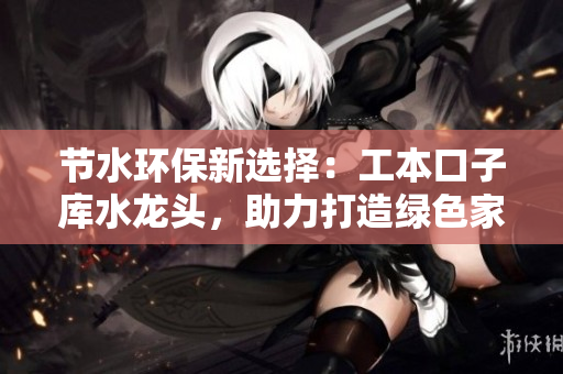節(jié)水環(huán)保新選擇：工本口子庫水龍頭，助力打造綠色家居