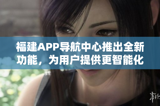 福建APP導(dǎo)航中心推出全新功能，為用戶提供更智能化的導(dǎo)航服務(wù)