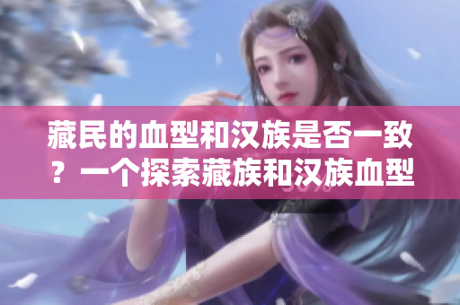 藏民的血型和漢族是否一致？一個(gè)探索藏族和漢族血型遺傳差異的研究