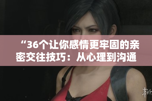 “36個(gè)讓你感情更牢固的親密交往技巧：從心理到溝通，完整解讀！”
