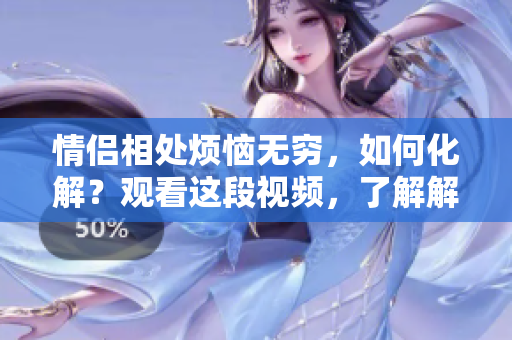 情侶相處煩惱無窮，如何化解？觀看這段視頻，了解解決之道！
