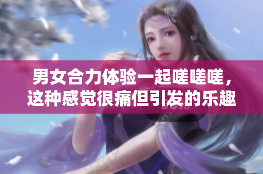 男女合力體驗一起嗟嗟嗟，這種感覺很痛但引發(fā)的樂趣與挑戰(zhàn)讓人難以忘懷。