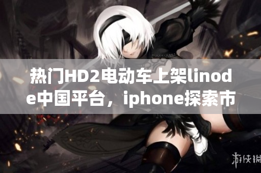 熱門HD2電動車上架linode中國平臺，iphone探索市場的成熟之路