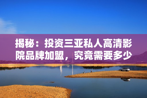 揭秘：投資三亞私人高清影院品牌加盟，究竟需要多少費用？