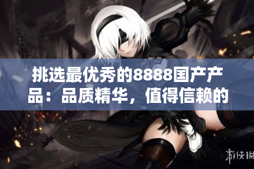 挑選最優(yōu)秀的8888國(guó)產(chǎn)產(chǎn)品：品質(zhì)精華，值得信賴的選擇