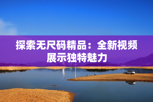 探索無尺碼精品：全新視頻展示獨(dú)特魅力