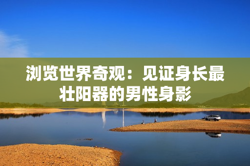 瀏覽世界奇觀：見證身長(zhǎng)最壯陽(yáng)器的男性身影