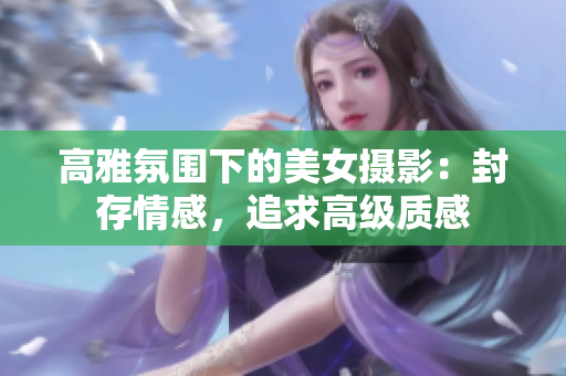高雅氛圍下的美女?dāng)z影：封存情感，追求高級(jí)質(zhì)感