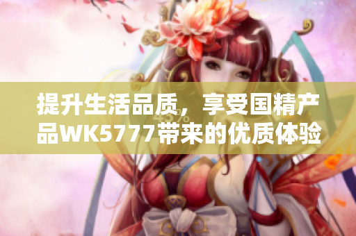 提升生活品質(zhì)，享受國精產(chǎn)品WK5777帶來的優(yōu)質(zhì)體驗