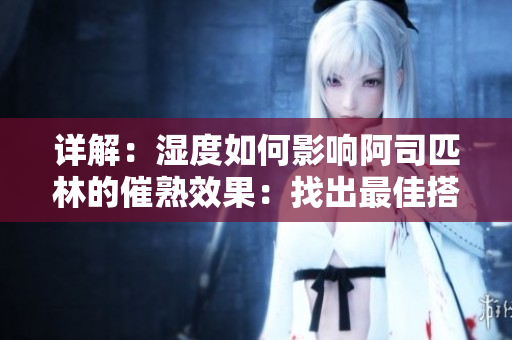 詳解：濕度如何影響阿司匹林的催熟效果：找出最佳搭配，優(yōu)化果實(shí)品質(zhì)