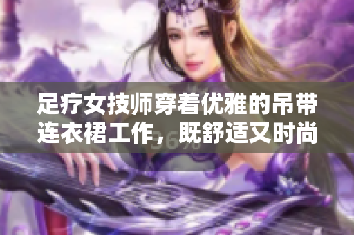 足療女技師穿著優(yōu)雅的吊帶連衣裙工作，既舒適又時(shí)尚