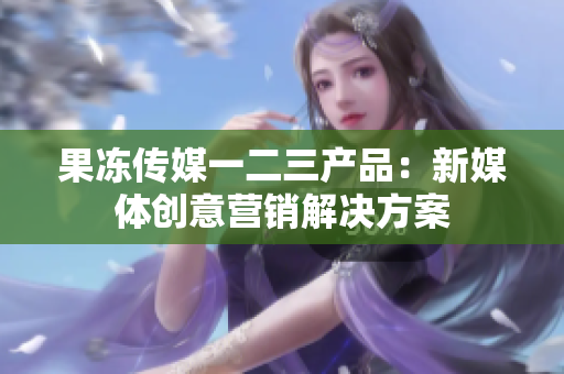果凍傳媒一二三產(chǎn)品：新媒體創(chuàng)意營銷解決方案