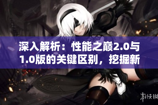 深入解析：性能之巔2.0與1.0版的關(guān)鍵區(qū)別，挖掘新版本的突破之處