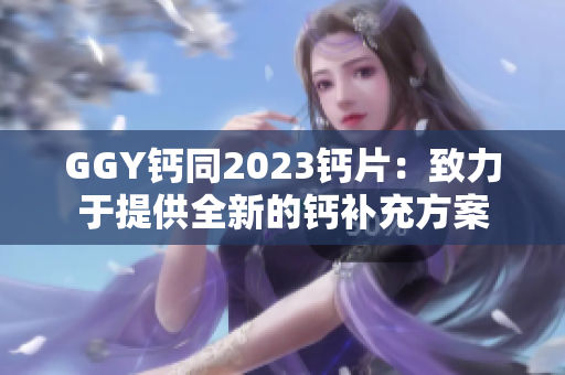 GGY鈣同2023鈣片：致力于提供全新的鈣補充方案