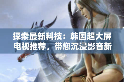 探索最新科技：韓國超大屏電視推薦，帶您沉浸影音新境界