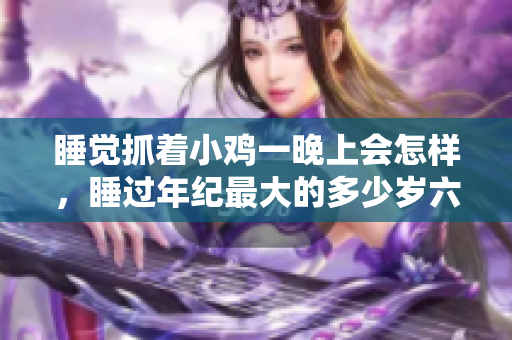 睡覺(jué)抓著小雞一晚上會(huì)怎樣，睡過(guò)年紀(jì)最大的多少歲六十多，水潤(rùn)緊致銷(xiāo)魂低吟古代，水潤(rùn)緊致銷(xiāo)魂低吟，說(shuō)說(shuō)都是怎么的干對(duì)象的，睡眠を取らなくてもいい1077