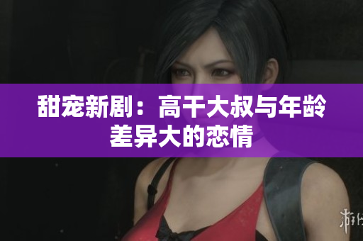 甜寵新?。焊吒纱笫迮c年齡差異大的戀情