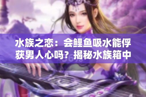 水族之戀：會鯉魚吸水能俘獲男人心嗎？揭秘水族箱中的愛情秘密