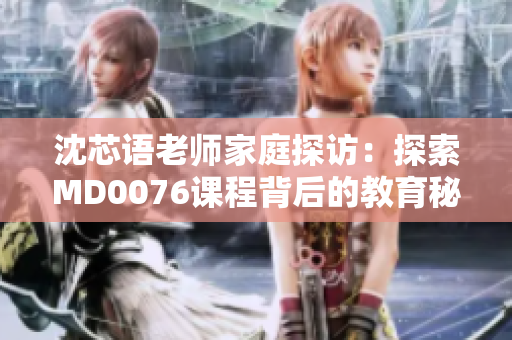 沈芯語(yǔ)老師家庭探訪：探索MD0076課程背后的教育秘密