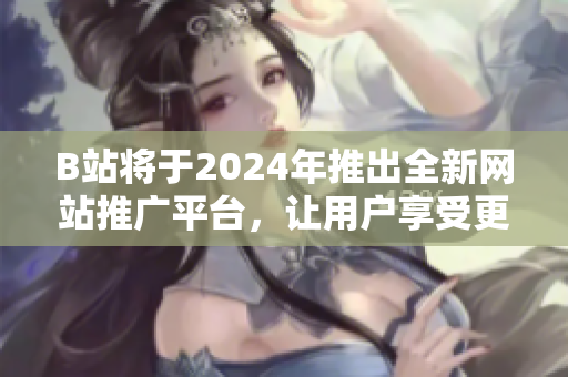 B站將于2024年推出全新網(wǎng)站推廣平臺(tái)，讓用戶享受更好的內(nèi)容體驗(yàn)