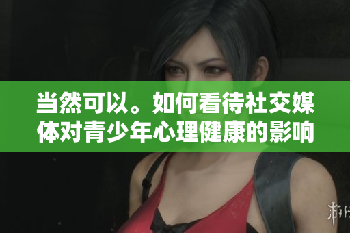 當然可以。如何看待社交媒體對青少年心理健康的影響？