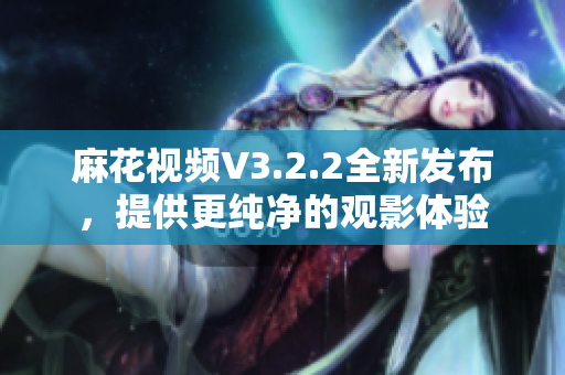 麻花視頻V3.2.2全新發(fā)布，提供更純凈的觀影體驗(yàn)