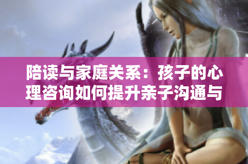 陪讀與家庭關系：孩子的心理咨詢如何提升親子溝通與情感聯(lián)系？