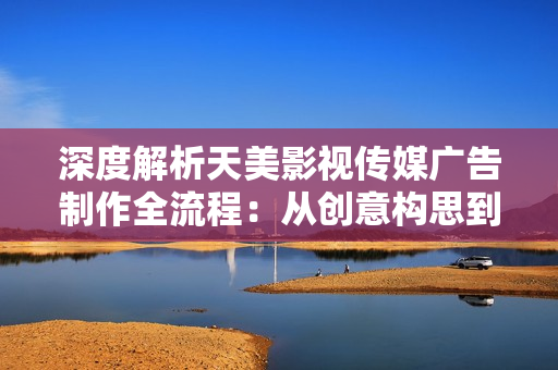 深度解析天美影視傳媒廣告制作全流程：從創(chuàng)意構思到成品呈現(xiàn)的完整步驟