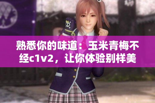 熟悉你的味道：玉米青梅不經(jīng)c1v2，讓你體驗別樣美味