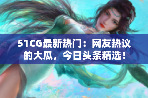 51CG最新熱門：網(wǎng)友熱議的大瓜，今日頭條精選！