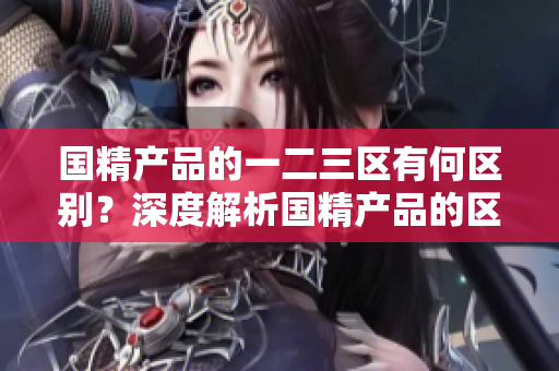 國精產品的一二三區(qū)有何區(qū)別？深度解析國精產品的區(qū)域劃分