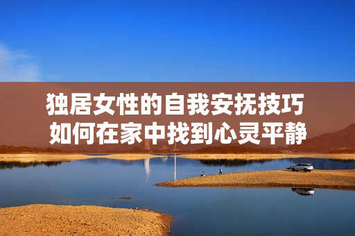 獨(dú)居女性的自我安撫技巧 如何在家中找到心靈平靜